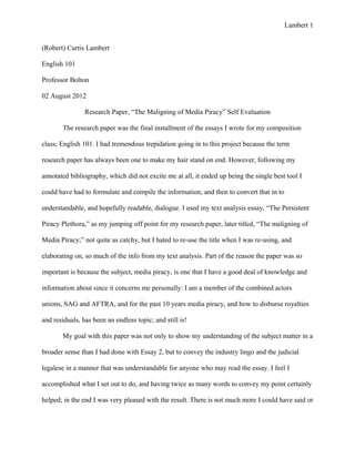 Lambert 1


(Robert) Curtis Lambert

English 101

Professor Bolton

02 August 2012

                Research Paper, “The Maligning of Media Piracy” Self Evaluation

       The research paper was the final installment of the essays I wrote for my composition

class; English 101. I had tremendous trepidation going in to this project because the term

research paper has always been one to make my hair stand on end. However, following my

annotated bibliography, which did not excite me at all, it ended up being the single best tool I

could have had to formulate and compile the information, and then to convert that in to

understandable, and hopefully readable, dialogue. I used my text analysis essay, “The Persistent

Piracy Plethora,” as my jumping off point for my research paper, later titled, “The maligning of

Media Piracy;” not quite as catchy, but I hated to re-use the title when I was re-using, and

elaborating on, so much of the info from my text analysis. Part of the reason the paper was so

important is because the subject, media piracy, is one that I have a good deal of knowledge and

information about since it concerns me personally: I am a member of the combined actors

unions, SAG and AFTRA, and for the past 10 years media piracy, and how to disburse royalties

and residuals, has been an endless topic; and still is!

       My goal with this paper was not only to show my understanding of the subject matter in a

broader sense than I had done with Essay 2, but to convey the industry lingo and the judicial

legalese in a manner that was understandable for anyone who may read the essay. I feel I

accomplished what I set out to do, and having twice as many words to convey my point certainly

helped; in the end I was very pleased with the result. There is not much more I could have said or
 