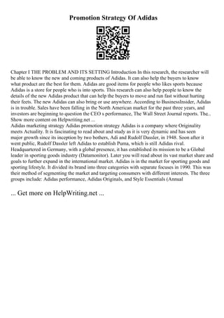Promotion Strategy Of Adidas
Chapter I THE PROBLEM AND ITS SETTING Introduction In this research, the researcher will
be able to know the new and coming products of Adidas. It can also help the buyers to know
what product are the best for them. Adidas are good items for people who likes sports because
Adidas is a store for people who is into sports. This research can also help people to know the
details of the new Adidas product that can help the buyers to move and run fast without hurting
their feets. The new Adidas can also bring or use anywhere. According to BusinessInsider, Adidas
is in trouble. Sales have been falling in the North American market for the past three years, and
investors are beginning to question the CEO s performance, The Wall Street Journal reports. The...
Show more content on Helpwriting.net ...
Adidas marketing strategy Adidas promotion strategy Adidas is a company where Originality
meets Actuality. It is fascinating to read about and study as it is very dynamic and has seen
major growth since its inception by two bothers, Adi and Rudolf Dassler, in 1948. Soon after it
went public, Rudolf Dassler left Adidas to establish Puma, which is still Adidas rival.
Headquartered in Germany, with a global presence, it has established its mission to be a Global
leader in sporting goods industry (Datamonitor). Later you will read about its vast market share and
goals to further expand in the international market. Adidas is in the market for sporting goods and
sporting lifestyle. It divided its brand into three categories with separate focuses in 1990. This was
their method of segmenting the market and targeting consumers with different interests. The three
groups include: Adidas performance, Adidas Originals, and Style Essentials (Annual
... Get more on HelpWriting.net ...
 