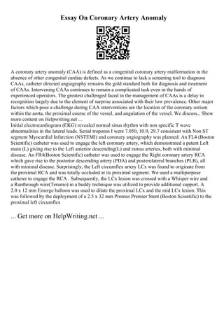 Essay On Coronary Artery Anomaly
A coronary artery anomaly (CAA) is defined as a congenital coronary artery malformation in the
absence of other congenital cardiac defects. As we continue to lack a screening tool to diagnose
CAAs, catheter directed angiography remains the gold standard both for diagnosis and treatment
of CAAs. Intervening CAAs continues to remain a complicated task even in the hands of
experienced operators. The greatest challenged faced in the management of CAAs is a delay in
recognition largely due to the element of surprise associated with their low prevalence. Other major
factors which pose a challenge during CAA interventions are the location of the coronary ostium
within the aorta, the proximal course of the vessel, and angulation of the vessel. We discuss... Show
more content on Helpwriting.net ...
Initial electrocardiogram (EKG) revealed normal sinus rhythm with non specific T wave
abnormalities in the lateral leads. Serial troponin I were 7.050, 10.9, 29.7 consistent with Non ST
segment Myocardial Infarction (NSTEMI) and coronary angiography was planned. An FL4 (Boston
Scientific) catheter was used to engage the left coronary artery, which demonstrated a patent Left
main (L) giving rise to the Left anterior descending(L) and ramus arteries, both with minimal
disease. An FR4(Boston Scientific) catheter was used to engage the Right coronary artery RCA
which gave rise to the posterior descending artery (PDA) and posterolateral branches (PLB), all
with minimal disease. Surprisingly, the Left circumflex artery LCx was found to originate from
the proximal RCA and was totally occluded at its proximal segment. We used a multipurpose
catheter to engage the RCA . Subsequently, the LCx lesion was crossed with a Whisper wire and
a Runthrough wire(Terumo) in a buddy technique was utilized to provide additional support. A
2.0 x 12 mm Emerge balloon was used to dilate the proximal LCx and the mid LCx lesion. This
was followed by the deployment of a 2.5 x 32 mm Promus Premier Stent (Boston Scientific) to the
proximal left circumflex
... Get more on HelpWriting.net ...
 