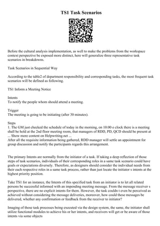 TS1 Task Scenarios
Before the cultural analysis implementation, as well to make the problems from the workspace
context perspective be exposed more distinct, here will generalize three representative task
scenarios in breakdowns.
Task Scenarios in Sequential Way
According to the table2 of department responsibility and corresponding tasks, the most frequent task
scenarios will be defined as following.
TS1 Inform a Meeting Notice
Intents
To notify the people whom should attend a meeting.
Trigger
The meeting is going to be initiating (after 30 minutes).
Steps
1. The GM just checked the schedule of today in the morning, on 10:00 o clock there is a meeting
shall be hold at the 2nd floor meeting room, that managers of RDD, PD, QCD should be present at
... Show more content on Helpwriting.net ...
After all the requisite information being gathered, RDD manager will settle an appointment for
group discussion and notify the participants regards this arrangement.
The primary Intents are normally from the initiator of a task. If taking a deep reflection of those
steps of task scenarios, individuals of their corresponding roles in a same task scenario could have
goals or expectations diversely. Therefore, as designers should consider the individual needs from
their each respective roles in a same task process, rather than just locate the initiator s intents at the
highest priority position.
Take TS1 for an instance, the Intents of this specified task from an initiator is to let all related
persons be successful informed with an impending meeting message. From the message receiver s
perspective, there are no explicit intents for them. However, the task couldn t even be perceived as
achieved without considering the message deliveries, moreover, how could these messages be
delivered, whether any confirmation or feedback from the receiver to initiator?
Imaging of those task processes being executed via the design system, the same, the initiator shall
utilize functional modules to achieve his or her intents, and receivers will get or be aware of those
intents via some objects
 