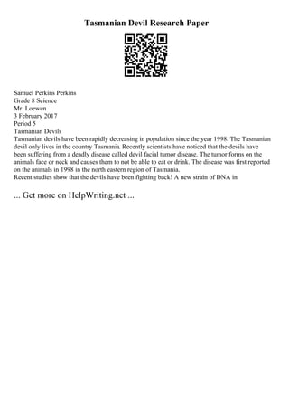 Tasmanian Devil Research Paper
Samuel Perkins Perkins
Grade 8 Science
Mr. Loewen
3 February 2017
Period 5
Tasmanian Devils
Tasmanian devils have been rapidly decreasing in population since the year 1998. The Tasmanian
devil only lives in the country Tasmania. Recently scientists have noticed that the devils have
been suffering from a deadly disease called devil facial tumor disease. The tumor forms on the
animals face or neck and causes them to not be able to eat or drink. The disease was first reported
on the animals in 1998 in the north eastern region of Tasmania.
Recent studies show that the devils have been fighting back! A new strain of DNA in
... Get more on HelpWriting.net ...
 