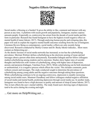 Negative Effects Of Instagram
Social media: a blessing or a burden? It gives the ability to like, comment and interact with any
person at any time. A platform with recent growth and popularity, Instagram, reaches copious
amounts people. Expectedly so, controversy has arisen from the decade of social media and this
form in particular. Research has found Instagram to have the highest overall negative effect on
mental health (Cramer Inkster, 2017). Through analyzing human psyche and critiquing data, this
paper will seek to explain the negative mental health outcomes resulting from the use of Instagram.
Literature Review Being so contemporary, social media s effects are only recently being
discovered. Research conducted by Shirley Cramer and Dr. Becky Inkster indicates... Show more
content on Helpwriting.net ...
As the drastic increase of social media networks has increased, so too has the cyberbullying
prevalence. Merriam Webster defines cyberbullying as the electronic posting of mean spirited
messages about a person often done anonymously. Kassandra Gahagan and her fellow colleagues
studied cyberbullying among students and its outcomes. Studies show higher rates of suicidal
thoughts and behaviors with victims of cyberbullying, along with higher rates of depression,
anxiety and paranoia (Gahagan, Vaterlaus Frost, 2015). While cyberbullying can be both intentional
or unintentional, it is a negative process which effects the victim. This includes comments, posts
without consent and messages. The study conducted sought to determine the prevalence of
cyberbullying among young adults and the negative outcomes through asking three questions.
While cyberbullying continues to be an ongoing controversy, depression is steadily increasing
among social media users. Munmun Choudhury and fellow colleagues studied negative affiliation
of social media and mental health, predicting depression through social media use. In another study,
Instagram was found to have a high decrease in quality and amount of sleep (Cramer Inkster, 2017).
This in turn effects the user s mental stability. The study found users showing signs of depression
tend to be active during the evening and night
... Get more on HelpWriting.net ...
 