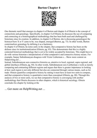 Burton Chapter 4
One thematic motif that emerges in chapter 6 of Burton and chapter 4 of Olstein is the concept of
connections and genealogy. Specifically, in chapter 4 of Olstein, he discusses the use of comparing
and connecting as a historiographical methodology that has been both used and challenged by
historians since its creation. In addition, in chapter 6 of Burton, she is discussing genealogyor the
historyof how X or Y came to be, was shaped, emerged (Burton, pg. 73). In other words, Burton
contextualizes genealogy by defining it as a backstory.
In chapter 4 of Olstein, he notes early in the chapter, that comparative history has been on the
defense since its institutionalization (Olstein, pg. 83). This demonstrates that this is a highly
contested historical methodology that is yet to be widely accepted by historians. This might have to
do with various historian s interpretations of what comparative and connective history means. For
example, Sanjay Subrahmanyan disagrees with Victor Lieberman s... Show more content on
Helpwriting.net ...
Instead, Subrahmanyan sees connective histories as, attentive to local, regional, supra regional, and
global interfaces (Olstein, pg. 84). In other words, Subrahmanyan sees Lierberman s work as merely
comparing and contrasting different regions and argues that there is greater importance in looking
at how each region is not only different but also are connected through various means, such as for
trade. Olstein quantifies comparative history by stating it must have at least two units to compare,
and that comparative history is quantitative more than conceptual (Olstein, pg. 88). Through this
analysis of two or more units, we see that comparative history is converging with another
methodology that Olstein discusses in other chapters, which is historical sociology. Olstein
concludes his chapter by looking at the
... Get more on HelpWriting.net ...
 