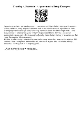 Creating A Successful Argumentative Essay Examples
Argumentative essays are very important because of their ability to help people argue in a mature
manner. However, many people do not know how to successfully write an argumentative essay.
Writing argumentative essays is easy once they are broken down into a few simple parts. These
essays should be taken seriously and written with passion and facts. To write a successful
argumentative essay, start off with a good hook, make claims that are backed by evidence, and then
refute the opposing side s arguments.
The first step in creating a successful argumentative essay is to write a powerful introduction. This
includes a hook, background information, and your thesis. A good hook can include a funny
anecdote, a shocking fact, or an inspiring quote.
... Get more on HelpWriting.net ...
 