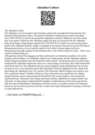 Akkadian Culture
The Akkadian Culture
The Akkadians were the people of the dominate culture that succeeded the Sumerians the first
dominant Mesopotamian culture. The period of Akkadian centralized governance took place
from 2350 2150 B.C.E and for this period the Akkadians resided in Akkad, the city from which
they were named. Akkad was the Akkadian capital city that was chosen by the first Akkadian
King, King Sargon. King Sargon reigned from 2334 2279 B.C.E and he was seen as the greatest
leader in the Akkadian Dynasty. Sargon is regarded in this manner because he was the first king in
Mesopotamian history to ever unite the region of the Fertile Crescent (upper and lower
Mesopotamia) through conquest of the Sumerian cities. The Fertile Crescent is a belt ... Show more
content on Helpwriting.net ...
Although they altered the language used they continued to use Sumerian cuneiform, for record
keeping, and recordings. For Akkadians religion was a high priority, but the Akkadian religious
beliefs changed minimally from the Sumerian s belief system. The Sumerian gods An, Enlil, Enki,
continued into Akkadian religion but, there was a name change An became Anu; Enlil became Bel;
and Enki became Ea. The Akkadians also put a great emphasis on the god Shamash who was the
sun god, he was a very important god as their agriculture lifestyles depended on him. Apart from
these things the Akkadians were very similar to the Sumerians. Before Sargon was a king he was
first a cup bearer King Ur Zababa of Kish at a time when Kish was a significant city. Sargon
usurped the king s power and assumed for himself the title as king; Sargon s name means the
legitimized king . During his time Sargon lead many military expeditions to conquer further east
and north. As king, Sargon implemented his daughter as high priestess of the moon god and she
took the name of Enheduanna. Enheduanna must have been a very gifted woman; two Sumerian
hymns by her have been preserved, and she is said to have been instrumental in starting a collection
of songs dedicated to
... Get more on HelpWriting.net ...
 