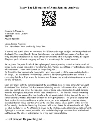 Essay The Liberation of Aunt Jemima Analysis
Dwayne D. Moore Jr.
Women In Visual Culture
AD307I
Angela Reinoehl
Visual/Formal Analysis
The Liberation of Aunt Jemima by Betye Saar
When we look at this piece, we tend to see the differences in ways a subject can be organized and
displayed. This assemblage by Betye Saar shows us how using different pieces of medium can
bring about the wholeness of the point of view in which the artist is trying to portray. So in part,
this piece speaks about stereotyping and how it is seen through the eyes of an artist.
At 1st glance this piece does look like a photograph, even a painting, but this series is a work of
mixed media layered one on top of the other in a box. Yet this assemblage of random found objects,
with the artists ... Show more content on Helpwriting.net ...
By doing this, Saar dramatically changes the viewer s perspective of the piece, and utterly alters
the image. This could mean several things, she could be depicting the fact that this woman is
expressing that she will go to war for her race, and does not care about what questions arise about
her and her beliefs.
Saar, now draws us to the outermost part of the assemblage. Here we see a completely different
depiction of Aunt Jemima. This Jemima stands holding a white child on one of her hips, with a
smile that can kill you on her face or a don t mess with me smile. She is also depicted standing
behind a white picket fence with a white sheet draped over it. This could be seen as something
that can be defined as complex, based on how the viewer depicts it. Going forward, the sheet is
almost obsolete, due to a brown fist raised in the black power salute. This gives us a sense that
Aunt Jemima is transformed from a negative stereotype, to an independent, assertive, strong
individual human being. Saar has given us the sense that she has seized control of this piece to
define identity. She is also holstering this pistol, which also shows the viewer that she will fight
for what she believes in. As a Mammy it s seen by the white population that she has nothing worth
fighting for, but as we can see, the white child she is bearing helps ease the role of Motherhood
and Nurturer. She takes it a step further by giving everyone ample time
... Get more on HelpWriting.net ...
 