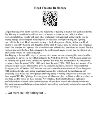 Head Trauma In Hockey
Despite the long term health outcomes, the popularity of fighting in hockey still continues to this
day. Hockey is considered a collision sport, as known as contact sports, which is when
professional athletes collide with each other or alternative objects such as the boards. Due to
hockey being a collision sport, many injuries are sustained through colliding and fighting,
especially in the head. Head trauma in hockey is the leading cause of injury in hockey. Head
trauma is caused by fighting and direct hits to the head. Evidence done by McKee and colleagues
shows that multiple and repeated hits to the head does indeed affect brainfrom it s overall function.
Furthermore, records show that enforcers in the professional league reveals that they fight a lot...
Show more content on Helpwriting.net ...
Ron Duguay, a former NHL player, expressed his concern about reoccurring hits to the head he
took during his career. He played helmetless in the NHL from 1978 to 1989. Ron explained how
his memory had gotten worse. It was also reported that there was an estimate of 12 concussions
per season from the years 1987 to 1996. And from the year 1997 to 2002 there was a mean of 56
concussions per season. This number grew by an increasing factor. It is now proclaimed that
during the years of 2005 to 2012 about 64 reported concussions were recorded. Even though the
NHL continue to take strict action to enforce bans on hits to the head, the numbers are still
increasing. This means that more players are being prone to having concussions which can lead
them to get CTE. The fighting effects the game a lot because player will not be able to perform to
how they used to before all those injuries. Nevertheless, this brutal tradition of fighting in
professional hockey needs to be banned because athletes have to deal with chronic headaches,
dizziness, nausea, and balance problems due to having long term health problems because of the
sport they love to
... Get more on HelpWriting.net ...
 