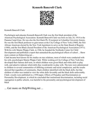 Kenneth Bancroft Clark
Kenneth Bancroft Clark
Psychologist and educator Kenneth Bancroft Clark was the first black president of the
American Psychological Association. Kenneth Bancroft Clark was born on July 24, 1914 in the
Panama Canal Zone. He was also the first black Ph. D recipient in Columbia University history.
He was the first Black professor to gain tenure at the City College of New York (1960), the first
African American elected by the New York legislature to serve on the State Board of Regents
(1968), and the first Black elected President of the American Psychological Association (1971).
With his wife Mamie Phipps Clark, in 1946, he founded the Northside Center for Child
Development and published a report that unmasked the psychological effects of school ... Show
more content on Helpwriting.net ...
Clark became best known for his studies on race relations, most of which were conducted with
his wife, psychologist Mamie Phipps Clark. While working at City College of New York they
developed their famous doll tests, in which children were given black and white dolls to play
with, and asked to indicate which dolls they would prefer to play with. The tests were administered
to children in several communities of differing economic and racial complexion, and the results
showed that regardless of community, black children identified with the black dolls, but that
children of either race tended to view the white dolls favorably and the black dolls unfavorably.
Clark s results were published in a 1950 paper, Effects of Prejudice and Discrimination on
Personality Development, in which he concluded that institutional discrimination, including racial
segregation in public schools, was harmful to the personality and psychological development of
black
... Get more on HelpWriting.net ...
 
