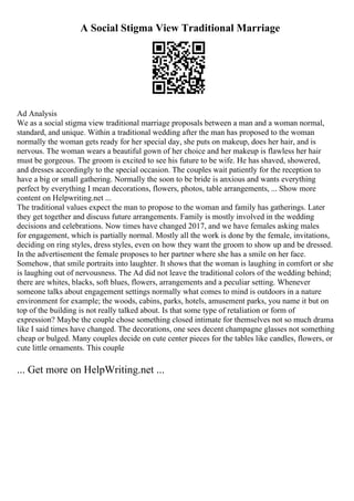 A Social Stigma View Traditional Marriage
Ad Analysis
We as a social stigma view traditional marriage proposals between a man and a woman normal,
standard, and unique. Within a traditional wedding after the man has proposed to the woman
normally the woman gets ready for her special day, she puts on makeup, does her hair, and is
nervous. The woman wears a beautiful gown of her choice and her makeup is flawless her hair
must be gorgeous. The groom is excited to see his future to be wife. He has shaved, showered,
and dresses accordingly to the special occasion. The couples wait patiently for the reception to
have a big or small gathering. Normally the soon to be bride is anxious and wants everything
perfect by everything I mean decorations, flowers, photos, table arrangements, ... Show more
content on Helpwriting.net ...
The traditional values expect the man to propose to the woman and family has gatherings. Later
they get together and discuss future arrangements. Family is mostly involved in the wedding
decisions and celebrations. Now times have changed 2017, and we have females asking males
for engagement, which is partially normal. Mostly all the work is done by the female, invitations,
deciding on ring styles, dress styles, even on how they want the groom to show up and be dressed.
In the advertisement the female proposes to her partner where she has a smile on her face.
Somehow, that smile portraits into laughter. It shows that the woman is laughing in comfort or she
is laughing out of nervousness. The Ad did not leave the traditional colors of the wedding behind;
there are whites, blacks, soft blues, flowers, arrangements and a peculiar setting. Whenever
someone talks about engagement settings normally what comes to mind is outdoors in a nature
environment for example; the woods, cabins, parks, hotels, amusement parks, you name it but on
top of the building is not really talked about. Is that some type of retaliation or form of
expression? Maybe the couple chose something closed intimate for themselves not so much drama
like I said times have changed. The decorations, one sees decent champagne glasses not something
cheap or bulged. Many couples decide on cute center pieces for the tables like candles, flowers, or
cute little ornaments. This couple
... Get more on HelpWriting.net ...
 