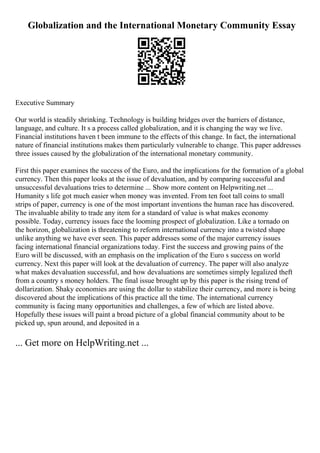 Globalization and the International Monetary Community Essay
Executive Summary
Our world is steadily shrinking. Technology is building bridges over the barriers of distance,
language, and culture. It s a process called globalization, and it is changing the way we live.
Financial institutions haven t been immune to the effects of this change. In fact, the international
nature of financial institutions makes them particularly vulnerable to change. This paper addresses
three issues caused by the globalization of the international monetary community.
First this paper examines the success of the Euro, and the implications for the formation of a global
currency. Then this paper looks at the issue of devaluation, and by comparing successful and
unsuccessful devaluations tries to determine ... Show more content on Helpwriting.net ...
Humanity s life got much easier when money was invented. From ten foot tall coins to small
strips of paper, currency is one of the most important inventions the human race has discovered.
The invaluable ability to trade any item for a standard of value is what makes economy
possible. Today, currency issues face the looming prospect of globalization. Like a tornado on
the horizon, globalization is threatening to reform international currency into a twisted shape
unlike anything we have ever seen. This paper addresses some of the major currency issues
facing international financial organizations today. First the success and growing pains of the
Euro will be discussed, with an emphasis on the implication of the Euro s success on world
currency. Next this paper will look at the devaluation of currency. The paper will also analyze
what makes devaluation successful, and how devaluations are sometimes simply legalized theft
from a country s money holders. The final issue brought up by this paper is the rising trend of
dollarization. Shaky economies are using the dollar to stabilize their currency, and more is being
discovered about the implications of this practice all the time. The international currency
community is facing many opportunities and challenges, a few of which are listed above.
Hopefully these issues will paint a broad picture of a global financial community about to be
picked up, spun around, and deposited in a
... Get more on HelpWriting.net ...
 