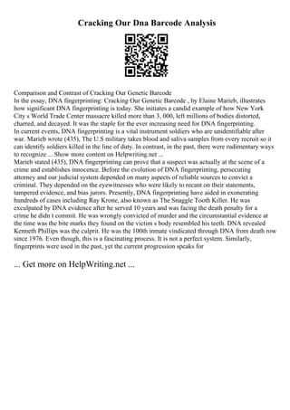 Cracking Our Dna Barcode Analysis
Comparison and Contrast of Cracking Our Genetic Barcode
In the essay, DNA fingerprinting: Cracking Our Genetic Barcode , by Elaine Marieb, illustrates
how significant DNA fingerprinting is today. She initiates a candid example of how New York
City s World Trade Center massacre killed more than 3, 000, left millions of bodies distorted,
charred, and decayed. It was the staple for the ever increasing need for DNA fingerprinting.
In current events, DNA fingerprinting is a vital instrument soldiers who are unidentifiable after
war. Marieb wrote (435), The U.S military takes blood and saliva samples from every recruit so it
can identify soldiers killed in the line of duty. In contrast, in the past, there were rudimentary ways
to recognize ... Show more content on Helpwriting.net ...
Marieb stated (435), DNA fingerprinting can prove that a suspect was actually at the scene of a
crime and establishes innocence. Before the evolution of DNA fingerprinting, persecuting
attorney and our judicial system depended on many aspects of reliable sources to convict a
criminal. They depended on the eyewitnesses who were likely to recant on their statements,
tampered evidence, and bias jurors. Presently, DNA fingerprinting have aided in exonerating
hundreds of cases including Ray Krone, also known as The Snaggle Tooth Killer. He was
exculpated by DNA evidence after he served 10 years and was facing the death penalty for a
crime he didn t commit. He was wrongly convicted of murder and the circumstantial evidence at
the time was the bite marks they found on the victim s body resembled his teeth. DNA revealed
Kenneth Phillips was the culprit. He was the 100th inmate vindicated through DNA from death row
since 1976. Even though, this is a fascinating process. It is not a perfect system. Similarly,
fingerprints were used in the past, yet the current progression speaks for
... Get more on HelpWriting.net ...
 