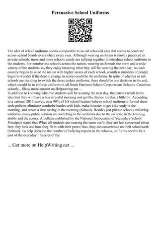 Persuasive School Uniforms
The idea of school uniforms seems comparable to an old schooled idea that seems to penetrate
across school boards everywhere every year. Although wearing uniforms is mostly practiced in
private schools, more and more schools yearly are rallying together to introduce school uniforms to
the students. For numberless schools across the nation, wearing uniformsis the norm and a wide
variety of the students say they enjoy knowing what they will be wearing the next day. As each
country begins to seize the nation with higher scores of each school, countless numbers of people
begin to wonder if the drastic change in scores could be the uniforms. In spite of whether or not
schools are deciding to switch the dress codeto uniforms, there should be one decision in the end,
which should be to enforce uniforms in all South Harrison School Corporations Schools. Countless
schools... Show more content on Helpwriting.net ...
In addition to knowing what the students will be wearing the next day, the parents relish in the
idea that they will have a less stressful morning and get the chance to relax a little bit. According
to a national 2013 survey, over 90% of US school leaders believe school uniform or formal dress
code policies eliminate wardrobe battles with kids, make it easier to get kids ready in the
morning, and create a time saving in the morning (School). Besides just private schools enforcing
uniforms, many public schools are switching to the uniforms due to the increase in the learning
ability and the scores. A bulletin published by the National Association of Secondary School
Principals stated that When all students are wearing the same outfit, they are less concerned about
how they look and how they fit in with their peers; thus, they can concentrate on their schoolwork
(School). To help decrease the number of bullying reports in the schools, uniforms need to be a
part of the everyday lifestyles of the
... Get more on HelpWriting.net ...
 