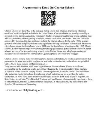 Argumentative Essay On Charter Schools
Charter schools are described to be a unique public school that offers an alternative education
outside of traditional public schools in the Unites States. Charter schools are usually created by a
group of people parents, educators, community leaders who come together and create a charter plan
which explains the schools guiding principles, course curriculum, and so on. Once that charter is
approved by the state, the state continues to fund the charter schools. In the early 1990s, a small
group of educators and policymakers came together to develop the charter schoolmodel. Minnesota
s legislature passed the first charter law in 1991, and the first charter schoolopened in 1992. Charter
schools. Retrieved from http://www.publiccharters.org/get the facts/public charter schools/ Charter
schools are one of the top preforming schools in the United States, and a higher percentage of
students who have attended a charter school, get excepted to university and colleges.
Charter schools foster a bond between teachers, parents and students, to create an environment that
parents can be more interactive, teachers are able to be revolutionized, and students are provided
with ... Show more content on Helpwriting.net ...
They operate with freedom, with some regulations on district schools. Charter schools are
accountable for the academic results as well have keeping the promises made by their charters.
If a charter school does not comply with its charter regulations, it may be closed. The individuals
who authorize charter school are depending on which state they are in, as well as the state s
charter law. In New York, there are three authorizers: the New York State Board of Regents, the
State University of New York Board of Trustees, and local boards of education. In New Jersey, there
is one authorizer, the state Commissioner of Education. In Massachusetts, the authorizer is the
Board of Elementary and Secondary
... Get more on HelpWriting.net ...
 