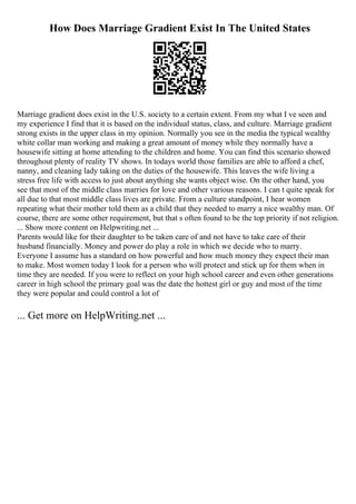 How Does Marriage Gradient Exist In The United States
Marriage gradient does exist in the U.S. society to a certain extent. From my what I ve seen and
my experience I find that it is based on the individual status, class, and culture. Marriage gradient
strong exists in the upper class in my opinion. Normally you see in the media the typical wealthy
white collar man working and making a great amount of money while they normally have a
housewife sitting at home attending to the children and home. You can find this scenario showed
throughout plenty of reality TV shows. In todays world those families are able to afford a chef,
nanny, and cleaning lady taking on the duties of the housewife. This leaves the wife living a
stress free life with access to just about anything she wants object wise. On the other hand, you
see that most of the middle class marries for love and other various reasons. I can t quite speak for
all due to that most middle class lives are private. From a culture standpoint, I hear women
repeating what their mother told them as a child that they needed to marry a nice wealthy man. Of
course, there are some other requirement, but that s often found to be the top priority if not religion.
... Show more content on Helpwriting.net ...
Parents would like for their daughter to be taken care of and not have to take care of their
husband financially. Money and power do play a role in which we decide who to marry.
Everyone I assume has a standard on how powerful and how much money they expect their man
to make. Most women today I look for a person who will protect and stick up for them when in
time they are needed. If you were to reflect on your high school career and even other generations
career in high school the primary goal was the date the hottest girl or guy and most of the time
they were popular and could control a lot of
... Get more on HelpWriting.net ...
 