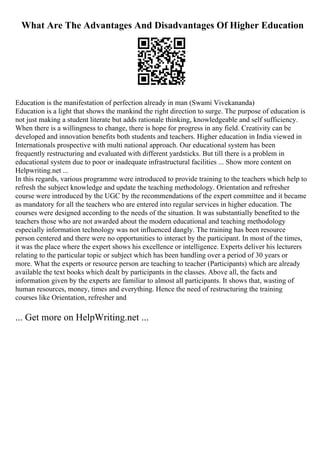 What Are The Advantages And Disadvantages Of Higher Education
Education is the manifestation of perfection already in man (Swami Vivekananda)
Education is a light that shows the mankind the right direction to surge. The purpose of education is
not just making a student literate but adds rationale thinking, knowledgeable and self sufficiency.
When there is a willingness to change, there is hope for progress in any field. Creativity can be
developed and innovation benefits both students and teachers. Higher education in India viewed in
Internationals prospective with multi national approach. Our educational system has been
frequently restructuring and evaluated with different yardsticks. But till there is a problem in
educational system due to poor or inadequate infrastructural facilities ... Show more content on
Helpwriting.net ...
In this regards, various programme were introduced to provide training to the teachers which help to
refresh the subject knowledge and update the teaching methodology. Orientation and refresher
course were introduced by the UGC by the recommendations of the expert committee and it became
as mandatory for all the teachers who are entered into regular services in higher education. The
courses were designed according to the needs of the situation. It was substantially benefited to the
teachers those who are not awarded about the modern educational and teaching methodology
especially information technology was not influenced dangly. The training has been resource
person centered and there were no opportunities to interact by the participant. In most of the times,
it was the place where the expert shows his excellence or intelligence. Experts deliver his lecturers
relating to the particular topic or subject which has been handling over a period of 30 years or
more. What the experts or resource person are teaching to teacher (Participants) which are already
available the text books which dealt by participants in the classes. Above all, the facts and
information given by the experts are familiar to almost all participants. It shows that, wasting of
human resources, money, times and everything. Hence the need of restructuring the training
courses like Orientation, refresher and
... Get more on HelpWriting.net ...
 