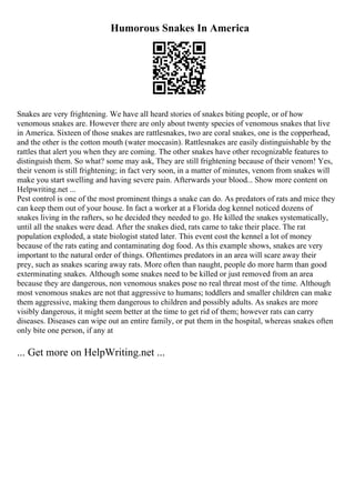 Humorous Snakes In America
Snakes are very frightening. We have all heard stories of snakes biting people, or of how
venomous snakes are. However there are only about twenty species of venomous snakes that live
in America. Sixteen of those snakes are rattlesnakes, two are coral snakes, one is the copperhead,
and the other is the cotton mouth (water moccasin). Rattlesnakes are easily distinguishable by the
rattles that alert you when they are coming. The other snakes have other recognizable features to
distinguish them. So what? some may ask, They are still frightening because of their venom! Yes,
their venom is still frightening; in fact very soon, in a matter of minutes, venom from snakes will
make you start swelling and having severe pain. Afterwards your blood... Show more content on
Helpwriting.net ...
Pest control is one of the most prominent things a snake can do. As predators of rats and mice they
can keep them out of your house. In fact a worker at a Florida dog kennel noticed dozens of
snakes living in the rafters, so he decided they needed to go. He killed the snakes systematically,
until all the snakes were dead. After the snakes died, rats came to take their place. The rat
population exploded, a state biologist stated later. This event cost the kennel a lot of money
because of the rats eating and contaminating dog food. As this example shows, snakes are very
important to the natural order of things. Oftentimes predators in an area will scare away their
prey, such as snakes scaring away rats. More often than naught, people do more harm than good
exterminating snakes. Although some snakes need to be killed or just removed from an area
because they are dangerous, non venomous snakes pose no real threat most of the time. Although
most venomous snakes are not that aggressive to humans; toddlers and smaller children can make
them aggressive, making them dangerous to children and possibly adults. As snakes are more
visibly dangerous, it might seem better at the time to get rid of them; however rats can carry
diseases. Diseases can wipe out an entire family, or put them in the hospital, whereas snakes often
only bite one person, if any at
... Get more on HelpWriting.net ...
 