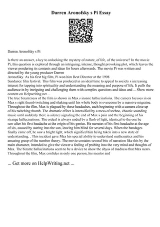 Darren Aronofsky s Pi Essay
Darren Aronofsky s Pi
Is there an answer, a key to unlocking the mystery of nature, of life, of the universe? In the movie
Pi, this question is explored through an intriguing, intense, thought provoking plot, which leaves the
viewer pondering its contents and ideas for hours afterwards. The movie Pi was written and
directed by the young producer Darren
Aronofsky. As his first big film, Pi won him Best Director at the 1998
Sundance film festival. This film was produced in an ideal time to appeal to society s increasing
interest for tapping into spirituality and understanding the meaning and purpose of life. It pulls the
audience in by intriguing and challenging them with complex questions and ideas and ... Show more
content on Helpwriting.net ...
The true bizarreness of the film is shown in Max s insane hallucinations. The camera focuses in on
Max s right thumb twitching and shaking until his whole body is overcome by a massive migraine.
Throughout the film, Max is plagued by these headaches, each beginning with a camera close up
of his twitching thumb. The dramatic effect is intensified by a mess of techno, chaotic sounding
music until suddenly there is silence signaling the end of Max s pain and the beginning of his
strange hallucinations. The ordeal is always ended by a flash of light, identical to the one he
saw after his first headache at the origin of his genius. He narrates of his first headache at the age
of six, caused by staring into the sun, leaving him blind for several days. When the bandages
finally came off, he saw a bright light, which signified him being taken into a new state of
understanding. . This incident gave Max his special ability to understand mathematics and his
amazing grasp of the number theory. The movie contains several bits of narration like this by the
main character, intended to give the viewer a feeling of probing into the very mind and thoughts of
Max. The bizarre hallucinations seem to be a device to show the abyss of madness that Max nears.
Throughout the film, Max confides in only one person, his mentor and
... Get more on HelpWriting.net ...
 