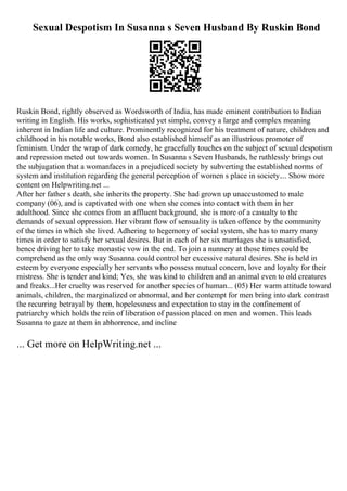 Sexual Despotism In Susanna s Seven Husband By Ruskin Bond
Ruskin Bond, rightly observed as Wordsworth of India, has made eminent contribution to Indian
writing in English. His works, sophisticated yet simple, convey a large and complex meaning
inherent in Indian life and culture. Prominently recognized for his treatment of nature, children and
childhood in his notable works, Bond also established himself as an illustrious promoter of
feminism. Under the wrap of dark comedy, he gracefully touches on the subject of sexual despotism
and repression meted out towards women. In Susanna s Seven Husbands, he ruthlessly brings out
the subjugation that a womanfaces in a prejudiced society by subverting the established norms of
system and institution regarding the general perception of women s place in society.... Show more
content on Helpwriting.net ...
After her father s death, she inherits the property. She had grown up unaccustomed to male
company (06), and is captivated with one when she comes into contact with them in her
adulthood. Since she comes from an affluent background, she is more of a casualty to the
demands of sexual oppression. Her vibrant flow of sensuality is taken offence by the community
of the times in which she lived. Adhering to hegemony of social system, she has to marry many
times in order to satisfy her sexual desires. But in each of her six marriages she is unsatisfied,
hence driving her to take monastic vow in the end. To join a nunnery at those times could be
comprehend as the only way Susanna could control her excessive natural desires. She is held in
esteem by everyone especially her servants who possess mutual concern, love and loyalty for their
mistress. She is tender and kind; Yes, she was kind to children and an animal even to old creatures
and freaks...Her cruelty was reserved for another species of human... (05) Her warm attitude toward
animals, children, the marginalized or abnormal, and her contempt for men bring into dark contrast
the recurring betrayal by them, hopelessness and expectation to stay in the confinement of
patriarchy which holds the rein of liberation of passion placed on men and women. This leads
Susanna to gaze at them in abhorrence, and incline
... Get more on HelpWriting.net ...
 