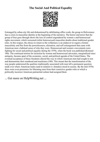 The Social And Political Equality
Estranged by urban city life and disheartened by debilitating office work, the group in Deliverance
face a crisis in masculine identity at the beginning of the narrative. The horror and terror that the
group of four goes through shows the loss of control engendered by women s and homosexual
rights movement, which worsened (white heterosexual) masculine doubts about traditional gender
roles. In this respect, the choice to return to the wilderness is an endeavor to regain a former
masculinity and flee from the powerlessness, alienation, and self estrangement that came with
American men s habitual sense of who they were. Homosexual and women s movements were
fighting for social and political equality during the 1970s, when the book was published (Kimmel
180). The continued motion for inclusion by women and homosexual advocates, marginalized since
antiquity, became apart of the economic, social, and political agenda of the United States. The
eventual acceptance of these freedoms altered the way in which American men had sought to test
and demonstrate their manhood and machismo (180). This meant that the transformation of the
way people understood the qualities traditionally associated with men left a permanent question
mark over where American males (and in relation it s females) stood in society. By the mid 1970s
there were even promoters for liberating men from their restrictive gender roles to which a
politically incorrect American patriarchal culture had assigned them
... Get more on HelpWriting.net ...
 