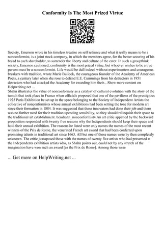 Conformity Is The Most Prized Virtue
Society, Emerson wrote in his timeless treatise on self reliance and what it really means to be a
nonconformist, is a joint stock company, in which the members agree, for the better securing of his
bread to each shareholder, to surrender the liberty and culture of the eater. In such a groupthink
society, Emerson cautioned, conformity is the most prized virtue, but whoever wishes to be a true
person must be a nonconformist. Life would be dull indeed without experimenters and courageous
breakers with tradition, wrote Marie Bullock, the courageous founder of the Academy of American
Poets, a century later when she rose to defend E.E. Cummings from his detractors in 1951
detractors who had attacked the Academy for awarding him their... Show more content on
Helpwriting.net ...
Shahn illustrates the value of nonconformity as a catalyst of cultural evolution with the story of the
tumult that took place in France when officials proposed that one of the pavilions of the prestigious
1925 Paris Exhibition be set up in the space belonging to the Society of Independent Artists the
collective of nonconformists whose annual exhibitions had been setting the tone for modern art
since their formation in 1884. It was suggested that these innovators had done their job and there
was no further need for their tradition upending sensibility, so they should relinquish their space to
the traditional art establishment. benshahn_nonconformist4 An art critic appalled by the backward
proposition responded with twenty five reasons why the Independents should keep their space and
hold their annual exhibition. The reasons he listed were only names the names of the most recent
winners of the Prix de Rome, the venerated French art award that had been conferred upon
promising talents in traditional art since 1663. All but one of those names were by then completely
unknown. The critic juxtaposed those with the names of twenty five artists who had presented at
the Independents exhibition artists who, as Shahn points out, could not by any stretch of the
imagination have won such an award [as the Prix de Rome]. Among those were
... Get more on HelpWriting.net ...
 