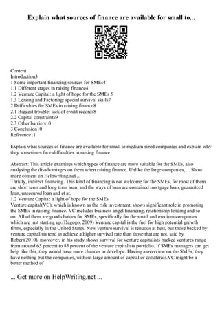 Explain what sources of finance are available for small to...
Content
Introduction3
1 Some important financing sources for SMEs4
1.1 Different stages in raising finance4
1.2 Venture Capital: a light of hope for the SMEs 5
1.3 Leasing and Factoring: special survival skills7
2 Difficulties for SMEs in raising finance8
2.1 Biggest trouble: lack of credit records8
2.2 Capital constraints9
2.3 Other barriers10
3 Conclusion10
Reference11
Explain what sources of finance are available for small to medium sized companies and explain why
they sometimes face difficulties in raising finance
Abstract: This article examines which types of finance are more suitable for the SMEs, also
analysing the disadvantages on them when raising finance. Unlike the large companies, ... Show
more content on Helpwriting.net ...
Thridly, indirect financing. This kind of financing is not welcome for the SMEs, for most of them
are short term and long term loan, and the ways of loan are contained mortgage loan, guaranteed
loan, unsecured loan and et at.
1.2 Venture Capital: a light of hope for the SMEs
Venture capital(VC), which is known as the risk investment, shows significant role in promoting
the SMEs in raising finance. VC includes business angel financing, relationship lending and so
on. All of them are good choices for SMEs, specifically for the small and medium companies
which are just starting up.(Dagogo, 2009) Venture capital is the fuel for high potential growth
firms, especially in the United States. New venture survival is tenuous at best, but those backed by
venture capitalists tend to achieve a higher survival rate than those that are not. said by
Robert(2010), moreover, in his study shows survival for venture capitalists backed ventures range
from around 65 percent to 85 percent of the venture capitalists portfolio. If SMEs managers can get
help like this, they would have more chances to develope. Having a overview on the SMEs, they
have nothing but the companies, without large amount of capital or collaterals.VC might be a
better method of
... Get more on HelpWriting.net ...
 