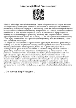 Laparoscopic Distal Pancreatectomy
Recently, laparoscopic distal pancreatectomy (LDP) has emerged as choice of surgical procedure
for benign or low grade malignant tumor of the pancreas with an advantage of less postoperative
pain and early recovery after surgery [1, 2]. Traditionally, spleen was removed during LDP because
of surgical difficulty and its close relationship with pancreatic tail. However, splenectomy combined
with resection of other abdominal organs was found to be associated with high postoperative
morbidity like overwhelming post splenectomy infection (OPSI), subphrenic abscess formation,
hypercoagulability and even increase risk of cancer[3, 17, 18]. Thus, preservation of spleen during
LDP is highly recommended. The Laparoscopic spleen preserving distal pancreatectomy... Show
more content on Helpwriting.net ...
The surgeon was accustomed to use superior anterior approach [10], because the splenic artery is
relatively fixed, and it is easy to control bleeding after the separation and isolation. However, for
the obese patients and the inflamed pancreas, there is risk of splenic artery injury due to
obscurity between spleen artery and celiac trunk, or sometimes during anatomical variations of
splenic artery. Moreover, some surgeons uses lateral approach [11], where dissection of the
pancreas is commenced from the pancreatic tail and medially toward the pancreatic head. This
approach does not expose the superior mesenteric vein. For the tumor near the tail of the
pancreas, the free length of the splenic vessels is relatively short. However, we routinely carry
dissection from medial to lateral in respect to vascular anatomy, for two reasons: (1) In obese
patients, demarcation between pancreatic tail and splenic hilar is unclear due to excess fat (2)
splenic hilar region may have anatomical variations of splenic vessels and its branches, and thus
may easily lead to injury of the vessels, leading to operation difficulty or further failure to preserve
the
... Get more on HelpWriting.net ...
 