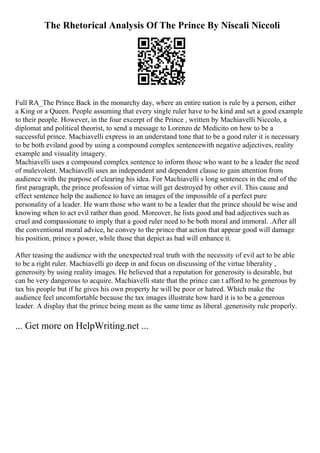 The Rhetorical Analysis Of The Prince By Niscali Niccoli
Full RA_The Prince Back in the monarchy day, where an entire nation is rule by a person, either
a King or a Queen. People assuming that every single ruler have to be kind and set a good example
to their people. However, in the four excerpt of the Prince , written by Machiavelli Niccolo, a
diplomat and political theorist, to send a message to Lorenzo de Medicito on how to be a
successful prince. Machiavelli express in an understand tone that to be a good ruler it is necessary
to be both eviland good by using a compound complex sentencewith negative adjectives, reality
example and visuality imagery.
Machiavelli uses a compound complex sentence to inform those who want to be a leader the need
of malevolent. Machiavelli uses an independent and dependent clause to gain attention from
audience with the purpose of clearing his idea. For Machiavelli s long sentences in the end of the
first paragraph, the prince profession of virtue will get destroyed by other evil. This cause and
effect sentence help the audience to have an images of the impossible of a perfect pure
personality of a leader. He warn those who want to be a leader that the prince should be wise and
knowing when to act evil rather than good. Moreover, he lists good and bad adjectives such as
cruel and compassionate to imply that a good ruler need to be both moral and immoral. .After all
the conventional moral advice, he convey to the prince that action that appear good will damage
his position, prince s power, while those that depict as bad will enhance it.
After teasing the audience with the unexpected real truth with the necessity of evil act to be able
to be a right ruler. Machiavelli go deep in and focus on discussing of the virtue liberality ,
generosity by using reality images. He believed that a reputation for generosity is desirable, but
can be very dangerous to acquire. Machiavelli state that the prince can t afford to be generous by
tax his people but if he gives his own property he will be poor or hatred. Which make the
audience feel uncomfortable because the tax images illustrate how hard it is to be a generous
leader. A display that the prince being mean as the same time as liberal ,generosity rule properly.
... Get more on HelpWriting.net ...
 