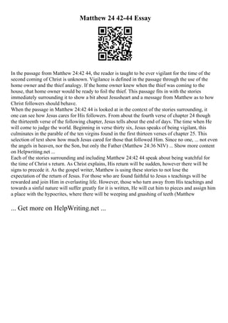 Matthew 24 42-44 Essay
In the passage from Matthew 24:42 44, the reader is taught to be ever vigilant for the time of the
second coming of Christ is unknown. Vigilance is defined in the passage through the use of the
home owner and the thief analogy. If the home owner knew when the thief was coming to the
house, that home owner would be ready to foil the thief. This passage fits in with the stories
immediately surrounding it to show a bit about Jesusheart and a message from Matthew as to how
Christ followers should behave.
When the passage in Matthew 24:42 44 is looked at in the context of the stories surrounding, it
one can see how Jesus cares for His followers. From about the fourth verse of chapter 24 though
the thirteenth verse of the following chapter, Jesus tells about the end of days. The time when He
will come to judge the world. Beginning in verse thirty six, Jesus speaks of being vigilant, this
culminates in the parable of the ten virgins found in the first thirteen verses of chapter 25. This
selection of text show how much Jesus cared for those that followed Him. Since no one, ... not even
the angels in heaven, nor the Son, but only the Father (Matthew 24:36 NIV) ... Show more content
on Helpwriting.net ...
Each of the stories surrounding and including Matthew 24:42 44 speak about being watchful for
the time of Christ s return. As Christ explains, His return will be sudden, however there will be
signs to precede it. As the gospel writer, Matthew is using these stories to not lose the
expectation of the return of Jesus. For those who are found faithful to Jesus s teachings will be
rewarded and join Him in everlasting life. However, those who turn away from His teachings and
towards a sinful nature will suffer greatly for it is written, He will cut him to pieces and assign him
a place with the hypocrites, where there will be weeping and gnashing of teeth (Matthew
... Get more on HelpWriting.net ...
 