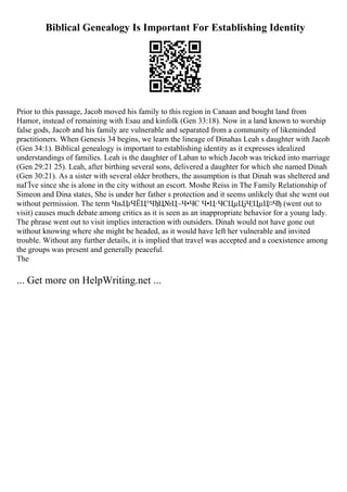 Biblical Genealogy Is Important For Establishing Identity
Prior to this passage, Jacob moved his family to this region in Canaan and bought land from
Hamor, instead of remaining with Esau and kinfolk (Gen 33:18). Now in a land known to worship
false gods, Jacob and his family are vulnerable and separated from a community of likeminded
practitioners. When Genesis 34 begins, we learn the lineage of Dinahas Leah s daughter with Jacob
(Gen 34:1). Biblical genealogy is important to establishing identity as it expresses idealized
understandings of families. Leah is the daughter of Laban to which Jacob was tricked into marriage
(Gen 29:21 25). Leah, after birthing several sons, delivered a daughter for which she named Dinah
(Gen 30:21). As a sister with several older brothers, the assumption is that Dinah was sheltered and
naГЇve since she is alone in the city without an escort. Moshe Reiss in The Family Relationship of
Simeon and Dina states, She is under her father s protection and it seems unlikely that she went out
without permission. The term ЧњЦґЧЁЦ°ЧђЦ№Ц–Ч•ЧЄ Ч•Ц·ЧЄЦµЦјЧ¦ЦµЦ¤Чђ (went out to
visit) causes much debate among critics as it is seen as an inappropriate behavior for a young lady.
The phrase went out to visit implies interaction with outsiders. Dinah would not have gone out
without knowing where she might be headed, as it would have left her vulnerable and invited
trouble. Without any further details, it is implied that travel was accepted and a coexistence among
the groups was present and generally peaceful.
The
... Get more on HelpWriting.net ...
 