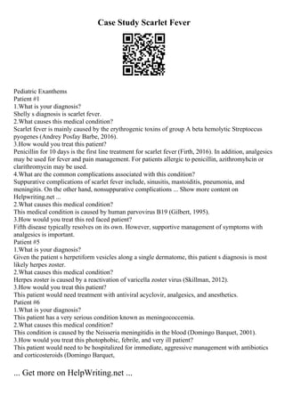 Case Study Scarlet Fever
Pediatric Exanthems
Patient #1
1.What is your diagnosis?
Shelly s diagnosis is scarlet fever.
2.What causes this medical condition?
Scarlet fever is mainly caused by the erythrogenic toxins of group A beta hemolytic Streptoccus
pyogenes (Andrey Posfay Barbe, 2016).
3.How would you treat this patient?
Penicillin for 10 days is the first line treatment for scarlet fever (Firth, 2016). In addition, analgesics
may be used for fever and pain management. For patients allergic to penicillin, azithromyhcin or
clarithromycin may be used.
4.What are the common complications associated with this condition?
Suppurative complications of scarlet fever include, sinusitis, mastoiditis, pneumonia, and
meningitis. On the other hand, nonsuppurative complications ... Show more content on
Helpwriting.net ...
2.What causes this medical condition?
This medical condition is caused by human parvovirus B19 (Gilbert, 1995).
3.How would you treat this red faced patient?
Fifth disease typically resolves on its own. However, supportive management of symptoms with
analgesics is important.
Patient #5
1.What is your diagnosis?
Given the patient s herpetiform vesicles along a single dermatome, this patient s diagnosis is most
likely herpes zoster.
2.What causes this medical condition?
Herpes zoster is caused by a reactivation of varicella zoster virus (Skillman, 2012).
3.How would you treat this patient?
This patient would need treatment with antiviral acyclovir, analgesics, and anesthetics.
Patient #6
1.What is your diagnosis?
This patient has a very serious condition known as meningococcemia.
2.What causes this medical condition?
This condition is caused by the Neisseria meningitidis in the blood (Domingo Barquet, 2001).
3.How would you treat this photophobic, febrile, and very ill patient?
This patient would need to be hospitalized for immediate, aggressive management with antibiotics
and corticosteroids (Domingo Barquet,
... Get more on HelpWriting.net ...
 