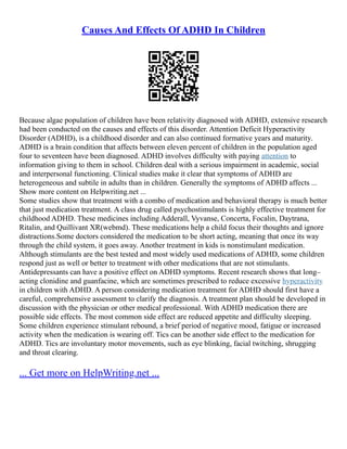 Causes And Effects Of ADHD In Children
Because algae population of children have been relativity diagnosed with ADHD, extensive research
had been conducted on the causes and effects of this disorder. Attention Deficit Hyperactivity
Disorder (ADHD), is a childhood disorder and can also continued formative years and maturity.
ADHD is a brain condition that affects between eleven percent of children in the population aged
four to seventeen have been diagnosed. ADHD involves difficulty with paying attention to
information giving to them in school. Children deal with a serious impairment in academic, social
and interpersonal functioning. Clinical studies make it clear that symptoms of ADHD are
heterogeneous and subtile in adults than in children. Generally the symptoms of ADHD affects ...
Show more content on Helpwriting.net ...
Some studies show that treatment with a combo of medication and behavioral therapy is much better
that just medication treatment. A class drug called psychostimulants is highly effective treatment for
childhood ADHD. These medicines including Adderall, Vyvanse, Concerta, Focalin, Daytrana,
Ritalin, and Quillivant XR(webmd). These medications help a child focus their thoughts and ignore
distractions.Some doctors considered the medication to be short acting, meaning that once its way
through the child system, it goes away. Another treatment in kids is nonstimulant medication.
Although stimulants are the best tested and most widely used medications of ADHD, some children
respond just as well or better to treatment with other medications that are not stimulants.
Antidepressants can have a positive effect on ADHD symptoms. Recent research shows that long–
acting clonidine and guanfacine, which are sometimes prescribed to reduce excessive hyperactivity
in children with ADHD. A person considering medication treatment for ADHD should first have a
careful, comprehensive assessment to clarify the diagnosis. A treatment plan should be developed in
discussion with the physician or other medical professional. With ADHD medication there are
possible side effects. The most common side effect are reduced appetite and difficulty sleeping.
Some children experience stimulant rebound, a brief period of negative mood, fatigue or increased
activity when the medication is wearing off. Tics can be another side effect to the medication for
ADHD. Tics are involuntary motor movements, such as eye blinking, facial twitching, shrugging
and throat clearing.
... Get more on HelpWriting.net ...
 