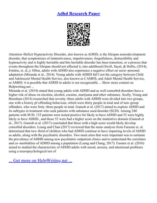 Adhd Research Paper
Attention–Deficit Hyperactivity Disorder, also known as ADHD, is the lifespan neurodevelopment
disorder, that symptomizes of inattentiveness, impulsiveness, forgetfulness, distractibility and
hyperactivity and is highly heritable and this heritable disorder has been transition, or a process that
events throughout the lifespan should not affected it, into adulthood (Swift, Sayal, & Hollis, (2014);
Ertekin, et. al.,). Often, adults with ADHD also experience a negative effect on socio–personal
adaptation (Miranda et al., 2014). Young adults with ADHD fall I not the category between Child
and Adolescent Mental Health Service, also known as CAMHS, and Adult Mental Health Service,
or AMHS: it is possible that ADHD in adults is not recognizable ... Show more content on
Helpwriting.net ...
Miranda et al. (2014) stated that young adults with ADHD and as well comorbid disorders have a
higher risk of abuse on nicotine, alcohol, cocaine, marijuana and other substance. Scully, Young and
Bramham (2014) researched that seventy–three adults with ADHD were divided into two groups,
one with a history pf offending behaviour, which were thirty people in total and of non–group
offenders, who were forty–three people in total. Ganesh et al. (2017) aimed to explore ADHD and
its subtypes in treatment who seek patients with substance used disorder (SUD). Among 240
patients with SUD, 135 patients were tested positive for likely to have ADHD and 52 were highly
likely to have ADHD., and those 52 were had a higher score on the inattentive domain (Ganesh et
al., 2017). Ganesh et al. (2017) concluded that those with a high score would likely develop
comorbid disorders. Leung and Chan (2017) reviewed that the meta–analysis from Faraone et. al.
determined that two–third of children who had ADHD continue to have impairing levels of ADHD
as adults, along with the psychiatric disorders. Two main aims that were important was to estimate
the prevalence of ADHD among new psychiatric outpatient clinics and to understand the correlates
and co–morbidities of ADHD among a population (Leung and Chang, 2017). Fasmer et al. (2016)
aimed to studied the characteristic of ADHD adults with mood, anxiety, and attentional problems
using a neuropsychological test of
... Get more on HelpWriting.net ...
 