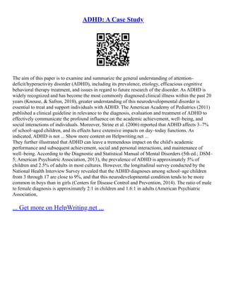 ADHD: A Case Study
The aim of this paper is to examine and summarize the general understanding of attention–
deficit/hyperactivity disorder (ADHD), including its prevalence, etiology, efficacious cognitive
behavioral therapy treatment, and issues in regard to future research of the disorder. As ADHD is
widely recognized and has become the most commonly diagnosed clinical illness within the past 20
years (Knouse, & Safren, 2010), greater understanding of this neurodevelopmental disorder is
essential to treat and support individuals with ADHD. The American Academy of Pediatrics (2011)
published a clinical guideline in relevance to the diagnosis, evaluation and treatment of ADHD to
effectively communicate the profound influence on the academic achievement, well–being, and
social interactions of individuals. Moreover, Strine et al. (2006) reported that ADHD affects 3–7%
of school–aged children, and its effects have extensive impacts on day–today functions. As
indicated, ADHD is not ... Show more content on Helpwriting.net ...
They further illustrated that ADHD can leave a tremendous impact on the child's academic
performance and subsequent achievement, social and personal interactions, and maintenance of
well–being. According to the Diagnostic and Statistical Manual of Mental Disorders (5th ed.; DSM–
5; American Psychiatric Association, 2013), the prevalence of ADHD is approximately 5% of
children and 2.5% of adults in most cultures. However, the longitudinal survey conducted by the
National Health Interview Survey revealed that the ADHD diagnoses among school–age children
from 3 through 17 are close to 9%, and that this neurodevelopmental condition tends to be more
common in boys than in girls (Centers for Disease Control and Prevention, 2014). The ratio of male
to female diagnosis is approximately 2:1 in children and 1.6:1 in adults (American Psychiatric
Association,
... Get more on HelpWriting.net ...
 