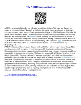 The ADHD Nervous System
ADHD, a neurological disorder, can affect the normal functioning of the brain and the nervous
system in a person (Dodson)(Kinman). In the brain, the frontal cortex, also known as the frontal
lobe, and the motor cortex are specific parts that can be affected by ADHD (Kinman). Normally, the
frontal cortex develops a person's personality and performs higher cognitive tasks such as planning
(Frontal). It is also responsible for attention, reason, memory, and inhibition as well (Kinman). In
addition, the frontal lobe is important in being able to speak fluently to others (Frontal). Because of
ADHD, the frontal cortex is involved in cortical thinning. This area of the brain also matures slower
in children with ADHD. There is a chance that some children ... Show more content on
Helpwriting.net ...
("ADD") (Kinman). This is because children with ADHD have a lower brain volume than children
who do not, especially in regions of the brain responsible for attention and emotion (Kinman).
Dopamine and norepinephrine are neurotransmitters that help send messages between areas of brain
associated with attention and motivation. The brain of a person with ADHD may have less of these
chemicals available. This may explain why someone with ADHD has trouble paying attention or
performing repetitive tasks. (Kinman) When people with ADHD are prescribed methylphenidate (a
stimulant), it helps increase the amount of dopamine and norepinephrine in the brain. This increase
in the level of neurotransmitters seems to improve attentiveness and motivation. Inattentive type
symptoms include daydreaming, becoming easily confused, having difficulty processing information
as quickly and accurately as others, seeming not to listen when spoken to, and more. Hyperactive–
impulsive type symptoms may include fidgeting, talking nonstop, have trouble sitting still for
sustained periods of time, being very impatient and
... Get more on HelpWriting.net ...
 