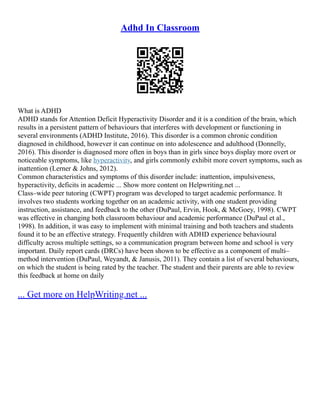 Adhd In Classroom
What is ADHD
ADHD stands for Attention Deficit Hyperactivity Disorder and it is a condition of the brain, which
results in a persistent pattern of behaviours that interferes with development or functioning in
several environments (ADHD Institute, 2016). This disorder is a common chronic condition
diagnosed in childhood, however it can continue on into adolescence and adulthood (Donnelly,
2016). This disorder is diagnosed more often in boys than in girls since boys display more overt or
noticeable symptoms, like hyperactivity, and girls commonly exhibit more covert symptoms, such as
inattention (Lerner & Johns, 2012).
Common characteristics and symptoms of this disorder include: inattention, impulsiveness,
hyperactivity, deficits in academic ... Show more content on Helpwriting.net ...
Class–wide peer tutoring (CWPT) program was developed to target academic performance. It
involves two students working together on an academic activity, with one student providing
instruction, assistance, and feedback to the other (DuPaul, Ervin, Hook, & McGoey, 1998). CWPT
was effective in changing both classroom behaviour and academic performance (DuPaul et al.,
1998). In addition, it was easy to implement with minimal training and both teachers and students
found it to be an effective strategy. Frequently children with ADHD experience behavioural
difficulty across multiple settings, so a communication program between home and school is very
important. Daily report cards (DRCs) have been shown to be effective as a component of multi–
method intervention (DuPaul, Weyandt, & Janusis, 2011). They contain a list of several behaviours,
on which the student is being rated by the teacher. The student and their parents are able to review
this feedback at home on daily
... Get more on HelpWriting.net ...
 