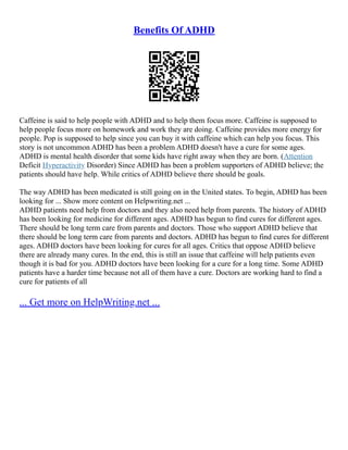 Benefits Of ADHD
Caffeine is said to help people with ADHD and to help them focus more. Caffeine is supposed to
help people focus more on homework and work they are doing. Caffeine provides more energy for
people. Pop is supposed to help since you can buy it with caffeine which can help you focus. This
story is not uncommon ADHD has been a problem ADHD doesn't have a cure for some ages.
ADHD is mental health disorder that some kids have right away when they are born. (Attention
Deficit Hyperactivity Disorder) Since ADHD has been a problem supporters of ADHD believe; the
patients should have help. While critics of ADHD believe there should be goals.
The way ADHD has been medicated is still going on in the United states. To begin, ADHD has been
looking for ... Show more content on Helpwriting.net ...
ADHD patients need help from doctors and they also need help from parents. The history of ADHD
has been looking for medicine for different ages. ADHD has begun to find cures for different ages.
There should be long term care from parents and doctors. Those who support ADHD believe that
there should be long term care from parents and doctors. ADHD has begun to find cures for different
ages. ADHD doctors have been looking for cures for all ages. Critics that oppose ADHD believe
there are already many cures. In the end, this is still an issue that caffeine will help patients even
though it is bad for you. ADHD doctors have been looking for a cure for a long time. Some ADHD
patients have a harder time because not all of them have a cure. Doctors are working hard to find a
cure for patients of all
... Get more on HelpWriting.net ...
 