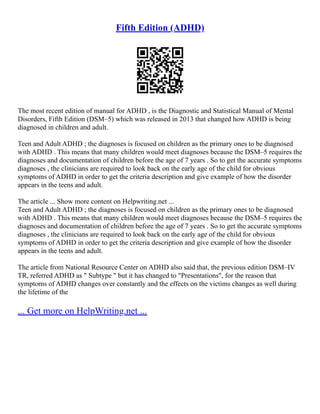 Fifth Edition (ADHD)
The most recent edition of manual for ADHD , is the Diagnostic and Statistical Manual of Mental
Disorders, Fifth Edition (DSM–5) which was released in 2013 that changed how ADHD is being
diagnosed in children and adult.
Teen and Adult ADHD ; the diagnoses is focused on children as the primary ones to be diagnosed
with ADHD . This means that many children would meet diagnoses because the DSM–5 requires the
diagnoses and documentation of children before the age of 7 years . So to get the accurate symptoms
diagnoses , the clinicians are required to look back on the early age of the child for obvious
symptoms of ADHD in order to get the criteria description and give example of how the disorder
appears in the teens and adult.
The article ... Show more content on Helpwriting.net ...
Teen and Adult ADHD ; the diagnoses is focused on children as the primary ones to be diagnosed
with ADHD . This means that many children would meet diagnoses because the DSM–5 requires the
diagnoses and documentation of children before the age of 7 years . So to get the accurate symptoms
diagnoses , the clinicians are required to look back on the early age of the child for obvious
symptoms of ADHD in order to get the criteria description and give example of how the disorder
appears in the teens and adult.
The article from National Resource Center on ADHD also said that, the previous edition DSM–IV
TR, referred ADHD as " Subtype " but it has changed to "Presentations", for the reason that
symptoms of ADHD changes over constantly and the effects on the victims changes as well during
the lifetime of the
... Get more on HelpWriting.net ...
 