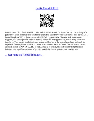 Facts About ADHD
Facts about ADHD What is ADHD? ADHD is a chronic condition that forms after the infancy of a
person will often continue onto adulthood (every two out of three ADHD kids will still have ADHD
in adulthood). ADHD is short for Attention Deficit Hyperactivity Disorder, and, as the name
suggests, will cause patients to be extremely inattentive and hyperactive, and in many cases even
impulsive. This mental condition is very much well known in the general populace, although its
important facts might not be as well known by the masses. Here are some facts about this chronic
disorder known as ADHD– ADHD is real As odd as it sounds, this fact is something that isn't
believed by a significant amount of people. It could be due to ignorance or maybe even
... Get more on HelpWriting.net ...
 