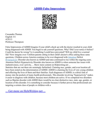 ADHD False Impressions
Cassandra Thomas
English 111
4/29/13
Professor Thompson
False Impressions of ADHD Imagine if your child's check up with the doctor resulted in your child
being diagnosed with ADHD. You begin to ask yourself questions. Why? Did I ever notice it before?
Could the doctor be wrong? Is it something I could have prevented? Will my child live a normal
life? Now imagine over 5 million parents sitting in their child's doctor's office asking these same
questions. Children across America continue to be over diagnosed with Attention Deficit
Hyperactivity Disorder also known as ADHD and rates continued to rise within the ongoing years.
Attention Deficit Hyperactivity Disorder also known as ADHD is when someone has issues with
inattentiveness, over–activity, ... Show more content on Helpwriting.net ...
Statistics that are out there are seemingly farfetched. Claiming race, gender, and even location all
have been noted on the determination of ADHD. ADHD is claiming the lives of very young children
and affecting the lives of them and their families. Each diagnoses of ADHD, is a direct link of
money into the pockets of many health professionals. This disorder involving "hyperactivity" makes
it easier to diagnose with children, because most children are active. If we compared two disorders
such as Bipolar disorder with ADHD there would be no clear distinctive race, state, age, gender, or
location of this disorder. It is something to consider because it further proves that professionals are
targeting a certain class of people or children with a
... Get more on HelpWriting.net ...
 