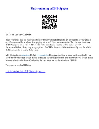 Understanding ADHD Speech
UNDERSTANDING ADHD
Does your child ask too many questions without waiting for them to get answered? Is your child a
day–dreamer and have a hard time paying attention? Is he restless most of the time and can't stay
still? Does your child find it difficult to make friends and interact with a social group?
For some children, these may be symptoms of ADHD. However, it isn't necessarily true for all the
children who show similar behaviour.
ADHD stands for Attention Deficit Hyperactivity Disorder. Looking at each word specifically, we
have 'Attention deficit' which means 'difficulty sustaining attention' and 'Hyperactivity' which means
'uncontrollable behaviour'. Combining the two traits we get the condition ADHD.
The awareness of ADHD has
... Get more on HelpWriting.net ...
 