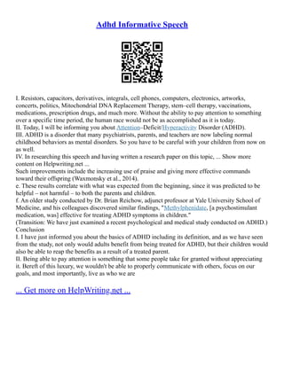 Adhd Informative Speech
I. Resistors, capacitors, derivatives, integrals, cell phones, computers, electronics, artworks,
concerts, politics, Mitochondrial DNA Replacement Therapy, stem–cell therapy, vaccinations,
medications, prescription drugs, and much more. Without the ability to pay attention to something
over a specific time period, the human race would not be as accomplished as it is today.
II. Today, I will be informing you about Attention–Deficit/Hyperactivity Disorder (ADHD).
III. ADHD is a disorder that many psychiatrists, parents, and teachers are now labeling normal
childhood behaviors as mental disorders. So you have to be careful with your children from now on
as well.
IV. In researching this speech and having written a research paper on this topic, ... Show more
content on Helpwriting.net ...
Such improvements include the increasing use of praise and giving more effective commands
toward their offspring (Waxmonsky et al., 2014).
e. These results correlate with what was expected from the beginning, since it was predicted to be
helpful – not harmful – to both the parents and children.
f. An older study conducted by Dr. Brian Reichow, adjunct professor at Yale University School of
Medicine, and his colleagues discovered similar findings, "Methylphenidate, [a psychostimulant
medication, was] effective for treating ADHD symptoms in children."
(Transition: We have just examined a recent psychological and medical study conducted on ADHD.)
Conclusion
I. I have just informed you about the basics of ADHD including its definition, and as we have seen
from the study, not only would adults benefit from being treated for ADHD, but their children would
also be able to reap the benefits as a result of a treated parent.
II. Being able to pay attention is something that some people take for granted without appreciating
it. Bereft of this luxury, we wouldn't be able to properly communicate with others, focus on our
goals, and most importantly, live as who we are
... Get more on HelpWriting.net ...
 