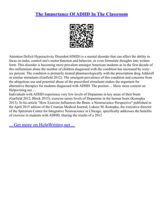 The Importance Of ADHD In The Classroom
Attention Deficit Hyperactivity Disorder(ADHD) is a mental disorder that can affect the ability to
focus on tasks, control one's motor function and behavior, or even formulate thoughts into written
form. This disorder is becoming more prevalent amongst American students as in the first decade of
this millennium alone the number of children diagnosed with the condition has increased by sixty–
six percent. The condition is primarily treated pharmacologically with the prescription drug Adderall
or similar stimulants (Garfield 2012). The emergent prevalence of this condition and concerns from
the ubiquitous use and potential abuse of the prescribed stimulants makes the argument for
alternative therapies for students diagnosed with ADHD. The positon ... Show more content on
Helpwriting.net ...
Individuals with ADHD experience very low levels of Dopamine in key areas of their brain
(Garfield 2012, Block 2015), exercise raises levels of Dopamine in the human brain (Konopka
2015). In his article "How Exercise Influences the Brain: a Neuroscience Perspective" published in
the April 2015 edition of the Croatian Medical Journal; Lukasz M. Konopka, the executive director
of the Spectrum Center for Integrative Neuroscience in Chicago, specifically addresses the benefits
of exercise in students with ADHD, sharing the results of a 2012
... Get more on HelpWriting.net ...
 