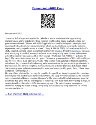 Dreams And ADHD Essay
Dreams and ADHD
"Attention deficit/hyperactivity disorder (ADHD) is a term used to describe hyperactivity,
inattentiveness, and/or impulsivity. It is a common condition that begins in childhood and may
persist into adulthood. Children with ADHD typically have trouble sitting still, staying focused,
and/or controlling their behavior and emotions, which can lead to lower social skills, isolation,
dependence, and poor performance in school" (Sleep & ADHD, 2013). In Sartorius and Schredl's
study, Dream Recall and Dream Content in Children with Attention Deficit/Hyperactivity Disorder,
they were trying to establish a strong correlation between negatively toned dreams and attention
deficit/hyperactivity disorder (ADHD). They studied 103 children with ADHD (47 girls and 56
boys). The mean of the sample was 10.1 years. The control group consisted of 100 children (51 girls
and 49 boys) whose mean age was 9.9 years. "The controls were recruited at three different local
schools and they completed–after obtaining written consent from the parents–their questionnaire in
the classroom. The parents completed their questionnaires at home" (Sartorius & Schredl, 2010).
Socio–demographic and dream questionnaires were used to successfully gather their ... Show more
content on Helpwriting.net ...
Because of this relationship, checking for possible sleep problems should be part of the evaluation
for everyone with academic and behavioral problems. If a sleep problem is suspected, the clinician
who evaluated should take a complete history of it. The history should include questions about the
usual time they go to bed, the time required to fall asleep, how many times they wake up at night, if
snoring is evident, if they have difficulty waking up, and if the patient naps or has daytime
sleepiness. Asking the patient to keep a sleep diary that records daily sleep behaviors for several
weeks would also be
... Get more on HelpWriting.net ...
 
