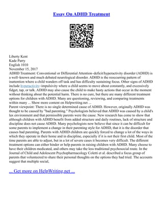 Essay On ADHD Treatment
Liberty Kent
Kade Parry
English 1010
November 15, 2017
ADHD Treatment: Conventional or Differential Attention–deficit/hyperactivity disorder (ADHD) is
a well–known and much debated neurological disorder. ADHD is the reoccurring pattern of
inattention where a child wanders off task and has difficulty sustaining focus. Other signs of ADHD
include hyperactivity–impulsivity where a child seems to move about constantly, and excessively
fidget, tap, or talk. ADHD may also cause the child to make hasty actions that occur in the moment
without thinking about the potential harm. There is no cure, but there are many different treatment
options for children with ADHD. Many are questioning, reviewing, and comparing treatments
within many ... Show more content on Helpwriting.net ...
Parent viewpoint: There is no single determined cause of ADHD. However, originally ADHD was
thought to be caused by "bad parenting." Psychologists believed that ADHD was caused by a child's
lax environment and that permissible parents were the cause. New research has come to show that
although children with ADHD benefit from added structure and daily routines, lack of structure and
discipline does not cause ADHD. Many psychologists now believe that since it can be difficult for
some parents to implement a change in their parenting style for ADHD, that it is the disorder that
causes bad parenting. Parents with ADHD children are quickly forced to change a lot of the ways in
which they operate in their home and in discipline, especially if it is not their first child. Most of the
time parents are able to adjust, but in a lot of severe cases it becomes very difficult. The different
treatment options can either hinder or help parents in raising children with ADHD. Many choose to
have their children medicated, and others may take the less traditional psychosocial route. In the
Journal of Child and Adolescent Psychopharmacology Coletti et al. described a focus group of
parents that volunteered to share their personal thoughts on the options they had tried. The accounts
suggest that multiple social,
... Get more on HelpWriting.net ...
 