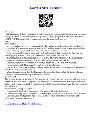 Essay On Adhd In Children
Opening:
ADHD (attention deficit hyperactivity disorder) is the most common behavioral disorder that starts
during childhood. However, it does not only affect children – people of all ages can suffer from
ADHD. ADHD is understood as a neurobehavioral developmental disorder.
Body:
DEFINITION
– Attention–deficit/hyperactivity disorder (ADHD) is a chronic condition that affects millions of
children and often continues into adulthood. ADHD includes a combination of persistent problems,
such as difficulty sustaining attention, hyperactivity and impulsive behavior.
– Children with ADHD may be hyperactive and unable control their impulses. Or they may have
trouble paying attention. These behaviors interfere with school and home life.
– It's more common in boys than in girls. It's usually ... Show more content on Helpwriting.net ...
Areas of the brain that control attention are less active in children with ADHD.
– Chemical imbalance. The chemicals in people's brain with ADHD may beunbalanced.
– Toxins, such as lead. They may affect a child's brain development.
– Poor nutrition, infections, smoking, drinking, and substance abuse during pregnancy. These things
can affect a baby's braindevelopment.
– A brain injury or a brain disorder. Damage to the front of the brain, called the frontal lobe, can
cause problems with controlling impulses and emotions.
SYMPTOMS
The primary features of attention–deficit/hyperactivity disorder include inattention and hyperactive–
impulsive behavior. ADHD symptoms start before age 12, and in some children, they're noticeable
as early as 3 years of age. ADHD symptoms can be mild, moderate or severe, and they may continue
into adulthood.
There are three subtypes of ADHD:
– Predominantly inattentive. The majority of symptoms fall under inattention.
– Predominantly hyperactive–impulsive. The majority of symptoms are hyperactive and impulsive.
– Combined. The most common type in the U.S., this is a mix of inattentive symptoms and
hyperactive–impulsive symptoms.
... Get more on HelpWriting.net ...
 