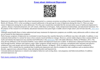 Essay about Adolescent Depression
Depression in adolescence related to the school transitional period is a common occurrence according to the research findings of Goodwin, Mrug,
Borch, & Cillessen, 2012). in fact according to research adolescents is the peek age for onset of depression during this time (1). There are many
causes of depression among late to early adolescents. Over the years research has concluded that the most prevalent causes of adolescent depression is
, genetics, absence of parental protection, low self–esteem, child abuse (of all types) , faulty interpersonal relationships, and educational transitions. For
the purpose of this research we will identify educational transitions from junior high or middle school to high school ,and will later describe...show more
content...
Although mental health illness is better understood and many treatments for depression symptoms are available, many adolescents suffer in silence and
are not treated for their depression symptoms.
Partly because symptoms of depression are overlooked in teens because they manifest themselves in different ways then with adults. In addition, it was
commonly believed that it is normal for teens to have extreme mood and behavior changes. However, current studies disprove these common beliefs as
myths and identify that depression may manifest itself differently in the adolescence then with adults (Bremness, Drebit, & Whittaker, 2011). The
most obvious difference is the increased irritability verses sadness and depressed mood seen in adults. In adolescents a depressed mood may manifest
itself through hostility, defiance and explosive anger. Other symptoms include sensitivity to criticisms, unexplained aches and pains and selective
withdrawal from some people and activities (Bradley, Mcgrath, Brannen , & Bagnell , 2010). In addition according to research conducted by
(Lamarine, 1995) it should also be considered that in adolescents depression may often be mistaken for other conditions such as attention deficit
disorder, aggressiveness, physical illness, sleep and eating disorders and hyperactivity.
Untreated adolescent depression is related to mal adaptive behaviors such as drug abuse , teen pregnancy and behavioral problems. In addition
untreated depression can
Get more content on HelpWriting.net
 
