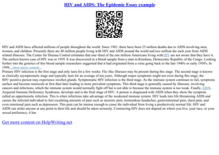 HIV and AIDS: The Epidemic Essay example
HIV and AIDS have affected millions of people throughout the world. Since 1981, there have been 25 million deaths due to AIDS involving men,
women, and children. Presently there are 40 million people living with HIV and AIDS around the world and two million die each year from AIDS
related illnesses. The Center for Disease Control estimates that one–third of the one million Americans living withHIV are not aware that they have it.
The earliest known case of HIV was in 1959. It was discovered in a blood sample from a man in Kinshasa, Democratic Republic of the Congo. Looking
further into the genetics of this blood sample researchers suggested that it had originated from a virus going back to the late 1940's or early 1950's. In
1999,...show more content...
Primary HIV infection is the first stage and only lasts for a few weeks. Flu–like illnesses may be present during this stage. The second stage is known
as clinically asymptomatic stage and typically lasts for an average of ten years. Although major symptoms might not exist during this stage, the
HIV–positive person may experience swollen glands. Symptomatic HIV infection is the third stage. As the immune system continues to fail, symptoms
surface and become miniscule at first then later leading to more prevalent symptoms. This third stage is generally caused by illnesses, involving
cancers and infections, which the immune system would normally fight off but is not able to because the immune system is too weak. Finally, AIDS,
Acquired Immune Deficiency Syndrome, develops and is the final stage of HIV. A person is diagnosed with AIDS when they show the symptom
called an opportunistic infection. This is when infections take advantage of the weakened immune system. HIV leads into life threatening AIDS and
causes the infected individual to feel escalating amounts of pain such as neurotic pain, tremendous headaches, gastrointestinal pain, chest pain, and
even emotional pain such as depression. This pain can be intense enough to cease the individual from living a productively normal life. HIV and
AIDS can strike anyone at any point in their life and should be taken seriously. Contracting HIV does not depend on where you live, your race, or your
sexual preference; it has
Get more content on HelpWriting.net
 
