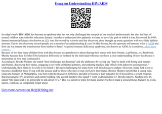 Essay on Understanding HIV/AIDS
In today's world HIV/AIDS has become an epidemic that has not only challenged the research of our medical professionals, but also the lives of
several children born with this infectious disease. In order to understand this epidemic we have to travel the path in which it was discovered. In 1985,
human immunodeficiency also known as HIV was discovered by scientist and that discovery alone brought up many questions with very little definite
answers. Due to this discovery several people are in search of an understanding & cure for this disease, but the question still remains what is AIDS and
how can we prevent the transmission from mother to fetus? Acquired immune deficiency syndrome, also known as AIDS, is a condition...show more
content...
Because of this fear many children born with this disease are apprehensive about sharing their status with their friends, a girlfriend, or a boyfriend.
Mainly because they feel they'll be looked at differently or isolated by the individual who may not have a clear understanding of how the disease is
transmitted or how they contracted it.
According to Brooke Minters she stated "their challenges are daunting" and she elaborates by saying say "they've dealt with losing sick parents
and friends, disclosing their status, engaging in sex with uninfected partners, and enduring medical side effects with unknown consequences."
Unfortunately, their battle to live life to its fullest is far more challenging for many born with this disease to endure. However, many find ways to
become a model for those living with the disease and for those who may or may not know their status. Brooke Minters reports that a young man,
Lafayette Sanders of Philadelphia, was born with the disease at birth have decided to become a peer educator for iChoose2live, a youth program
that encourages HIV awareness and career building. She quoted Sanders who stated "I want to destigmatize it." Brooke reports, Sanders now 24,
stated "My main goal is to get people to talk about HIV." This is a sensitive topic for many and several have made a conscientious decision to avoid,
ignore, overlook, or completely forget about
Get more content on HelpWriting.net
 