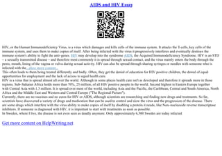AIDS and HIV Essay
HIV, or the Human Immunodeficiency Virus, is a virus which damages and kills cells of the immune system. It attacks the T
–cells, key cells of the
immune system, and uses them to make copies of itself. After being infected with the virus it progressively interferes and eventually destroys the
immune system's ability to fight the anti–genes. HIV may develop into the syndrome AIDS, the Acquired Immunodeficiency Syndrome. HIV is an STD
– a sexually transmitted disease – and therefore most commonly it is spread through sexual contact, and the virus mainly enters the body through the
penis, mouth, lining of the vagina or vulva during sexual activity. HIV can also be spread through sharing syringes or needles with someone who is
infected with the...show more content...
This often leads to them being treated differently and badly. Often, they get the denial of education for HIV positive children, the denial of equal
opportunities for employment and the lack of access to equal health care.
HIV is a virus that is spread almost all over the world. Although in some places health care isn't as developed and therefore it spreads more in those
regions. Sub–Saharan Africa holds more than 70%, 25 million, of all HIV positive people in the world. Second highest is Eastern Europe together
with Central Asia with 1.3 million. It is spread over most of the world, including Asia and the Pacific, the Caribbean, Central and South America, North
Africa and the Middle East and Western and Central Europe ("The Regional Picture").
Currently, there are no vaccines and no cures for HIV or AIDS, although scientists are researching and finding new drugs and treatments. So far,
scientists have discovered a variety of drugs and medication that can be used to control and slow the virus and the progression of the disease. There
are some drugs which interfere with the virus ability to make copies of itself by disabling a protein it needs, like Non–nucleoside reverse transcriptase
inhibitors. If someone is diagnosed with HIV, it is important to start with treatments as soon as possible.
In Sweden, where I live, the disease is not even seen as deadly anymore. Only approximately 6,500 Swedes are today infected
Get more content on HelpWriting.net
 