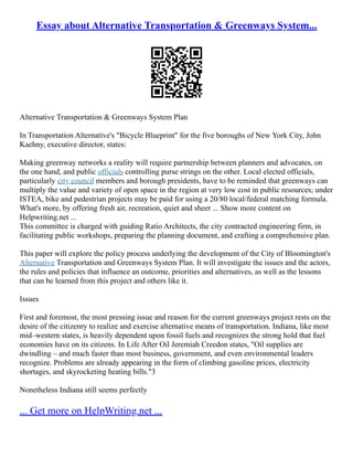 Essay about Alternative Transportation & Greenways System...
Alternative Transportation & Greenways System Plan
In Transportation Alternative's "Bicycle Blueprint" for the five boroughs of New York City, John
Kaehny, executive director, states:
Making greenway networks a reality will require partnership between planners and advocates, on
the one hand, and public officials controlling purse strings on the other. Local elected officials,
particularly city council members and borough presidents, have to be reminded that greenways can
multiply the value and variety of open space in the region at very low cost in public resources; under
ISTEA, bike and pedestrian projects may be paid for using a 20/80 local/federal matching formula.
What's more, by offering fresh air, recreation, quiet and sheer ... Show more content on
Helpwriting.net ...
This committee is charged with guiding Ratio Architects, the city contracted engineering firm, in
facilitating public workshops, preparing the planning document, and crafting a comprehensive plan.
This paper will explore the policy process underlying the development of the City of Bloomington's
Alternative Transportation and Greenways System Plan. It will investigate the issues and the actors,
the rules and policies that influence an outcome, priorities and alternatives, as well as the lessons
that can be learned from this project and others like it.
Issues
First and foremost, the most pressing issue and reason for the current greenways project rests on the
desire of the citizenry to realize and exercise alternative means of transportation. Indiana, like most
mid–western states, is heavily dependent upon fossil fuels and recognizes the strong hold that fuel
economies have on its citizens. In Life After Oil Jeremiah Creedon states, "Oil supplies are
dwindling – and much faster than most business, government, and even environmental leaders
recognize. Problems are already appearing in the form of climbing gasoline prices, electricity
shortages, and skyrocketing heating bills."3
Nonetheless Indiana still seems perfectly
... Get more on HelpWriting.net ...
 